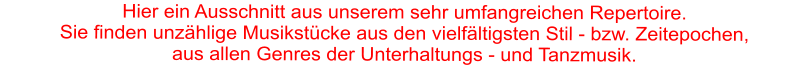 Hier ein Ausschnitt aus unserem sehr umfangreichen Repertoire. Sie finden unzählige Musikstücke aus den vielfältigsten Stil - bzw. Zeitepochen,   aus allen Genres der Unterhaltungs - und Tanzmusik.